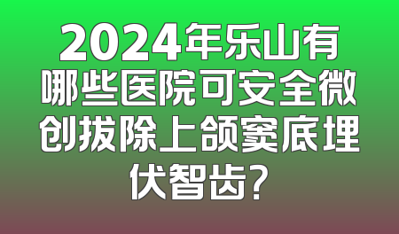 2024年乐山有哪些医院可安全微创拔除上颌窦底埋伏智齿？