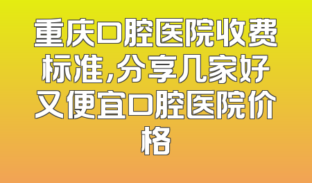 重庆口腔医院收费标准，分享几家好又便宜口腔医院价格