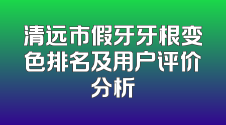清远市假牙牙根变色排名及用户评价分析