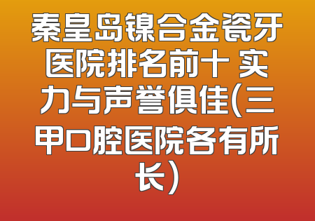 秦皇岛镍合金瓷牙医院排名前十 实力与声誉俱佳（三甲口腔医院各有所长）