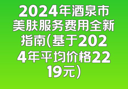 2024年酒泉市美肤服务费用全新指南（基于2024年平均价格2219元）