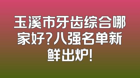 玉溪市牙齿综合哪家好？八强名单新鲜出炉！