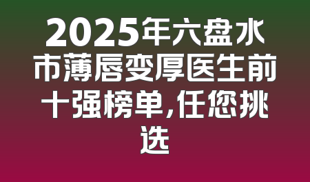 2025年六盘水市薄唇变厚医生前十强榜单，任您挑选