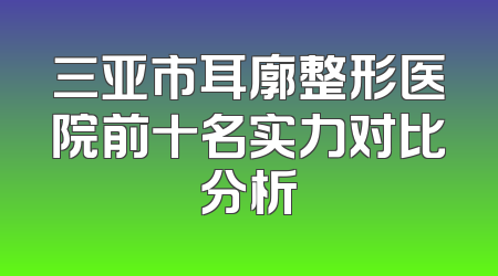 三亚市耳廓整形医院前十名实力对比分析