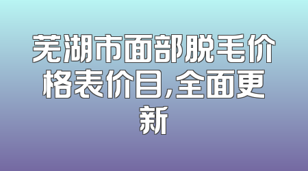 芜湖市面部脱毛价格表价目，全面更新