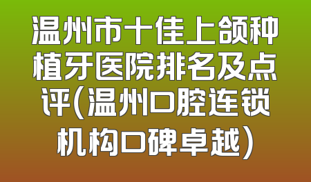 温州市十佳上颌种植牙医院排名及点评（温州口腔连锁机构口碑卓越）