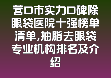 营口市实力口碑除眼袋医院十强榜单清单，抽脂去眼袋专业机构排名及介绍