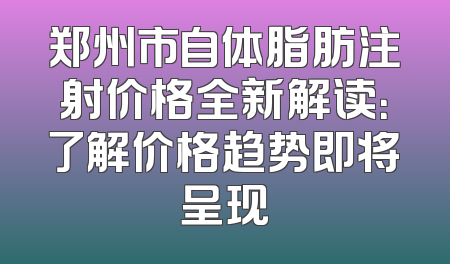 郑州市自体脂肪注射价格全新解读：了解价格趋势即将呈现