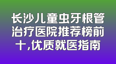 长沙儿童虫牙根管治疗医院推荐榜前十，优质就医指南