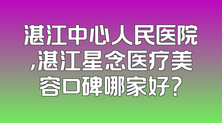 湛江中心人民医院，湛江星念医疗美容口碑哪家好？