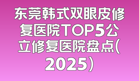 东莞韩式双眼皮修复医院TOP5公立修复医院盘点（2025）