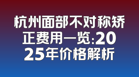 杭州面部不对称矫正费用一览：2025年价格解析