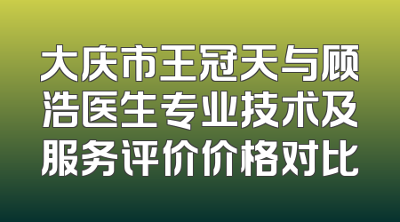 大庆市王冠天与顾浩医生专业技术及服务评价价格对比
