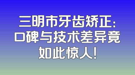 三明市牙齿矫正：口碑与技术差异竟如此惊人！