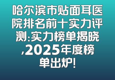 哈尔滨市贴面耳医院排名前十实力评测：实力榜单揭晓，2025年度榜单出炉！