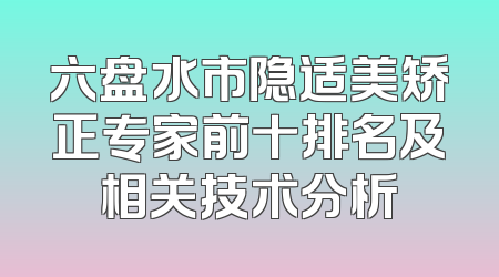 六盘水市隐适美矫正专家前十排名及相关技术分析