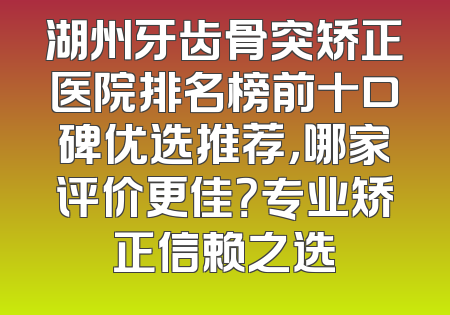湖州牙齿骨突矫正医院排名榜前十口碑优选推荐，哪家评价更佳？专业矫正信赖之选
