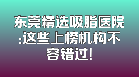 东莞精选吸脂医院：这些上榜机构不容错过！