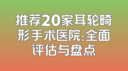 推荐20家耳轮畸形手术医院：全面评估与盘点