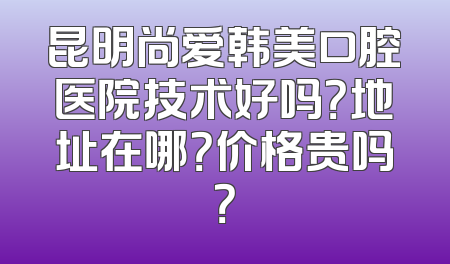 昆明尚爱韩美口腔医院技术好吗？地址在哪？价格贵吗？