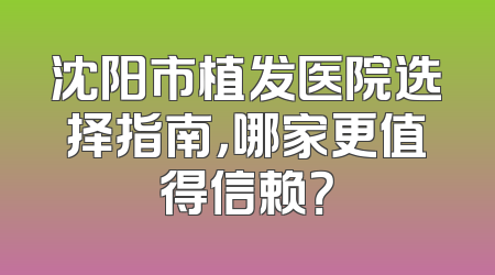 沈阳市植发医院选择指南，哪家更值得信赖？