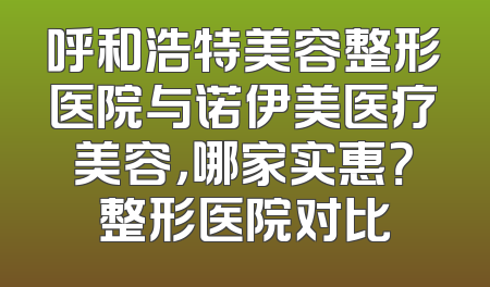 呼和浩特美容整形医院与诺伊美医疗美容，哪家实惠？整形医院对比