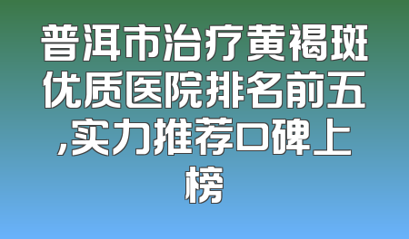 普洱市治疗黄褐斑优质医院排名前五，实力推荐口碑上榜