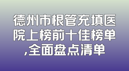 德州市根管充填医院上榜前十佳榜单，全面盘点清单