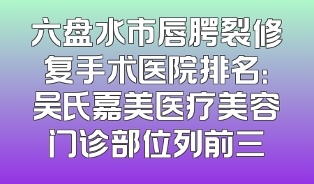 六盘水市唇腭裂修复手术医院排名：吴氏嘉美医疗美容门诊部位列前三