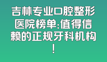 吉林专业口腔整形医院榜单：值得信赖的正规牙科机构！