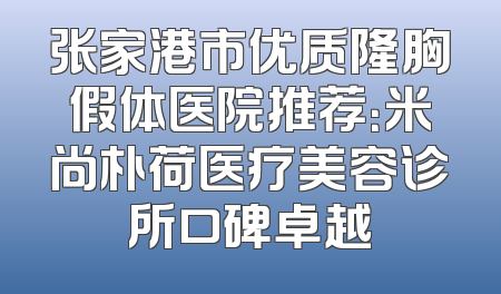 张家港市优质隆胸假体医院推荐：米尚朴荷医疗美容诊所口碑卓越