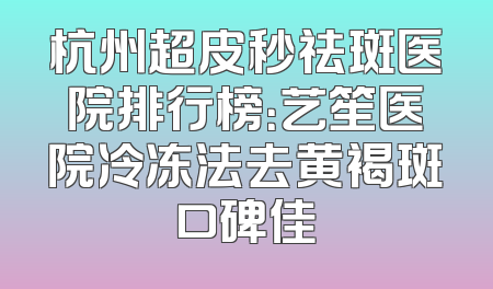 杭州超皮秒祛斑医院排行榜：艺笙医院冷冻法去黄褐斑口碑佳