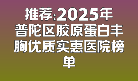 推荐：2025年普陀区胶原蛋白丰胸优质实惠医院榜单