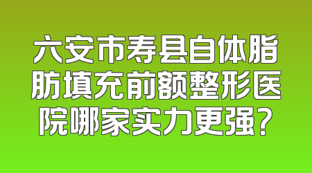 六安市寿县自体脂肪填充前额整形医院哪家实力更强？