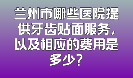 兰州市哪些医院提供牙齿贴面服务，以及相应的费用是多少？
