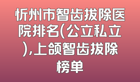 忻州市智齿拔除医院排名（公立私立），上颌智齿拔除榜单