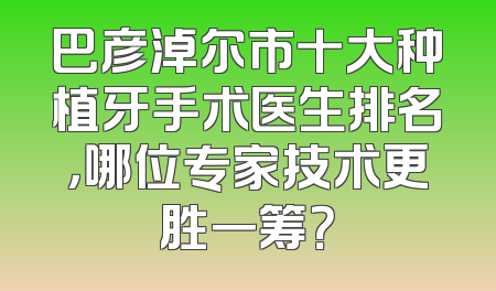 巴彦淖尔市十大种植牙手术医生排名，哪位专家技术更胜一筹？