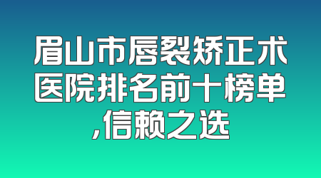 眉山市唇裂矫正术医院排名前十榜单，信赖之选