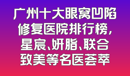 广州十大眼窝凹陷修复医院排行榜，星宸、妍脂、联合致美等名医荟萃