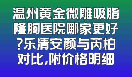 温州黄金微雕吸脂隆胸医院哪家更好？乐清安颜与芮柏对比，附价格明细