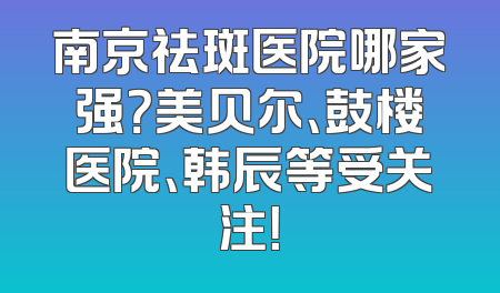 南京祛斑医院哪家强？美贝尔、鼓楼医院、韩辰等受关注！