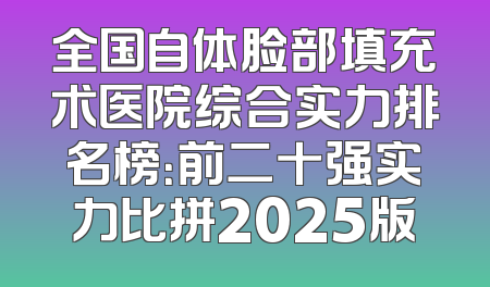 全国自体脸部填充术医院综合实力排名榜：前二十强实力比拼2025版