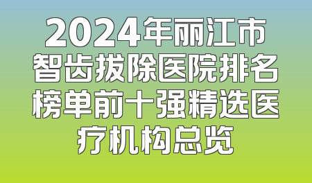 2024年丽江市智齿拔除医院排名榜单前十强精选医疗机构总览