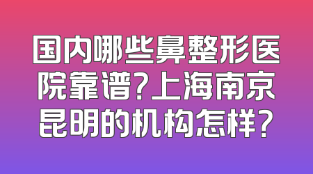国内哪些鼻整形医院靠谱？上海南京昆明的机构怎样？