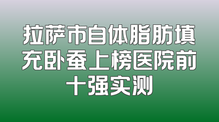 拉萨市自体脂肪填充卧蚕上榜医院前十强实测