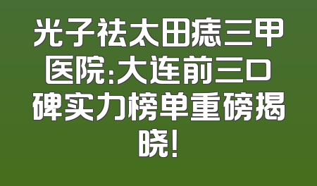 光子祛太田痣三甲医院：大连前三口碑实力榜单重磅揭晓！