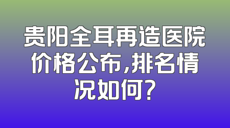 贵阳全耳再造医院价格公布，排名情况如何？