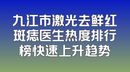 九江市激光去鲜红斑痣医生热度排行榜快速上升趋势