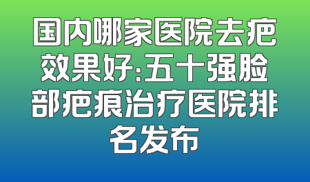 国内哪家医院去疤效果好：五十强脸部疤痕治疗医院排名发布