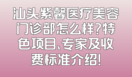 汕头紫馨医疗美容门诊部怎么样？特色项目、专家及收费标准介绍！